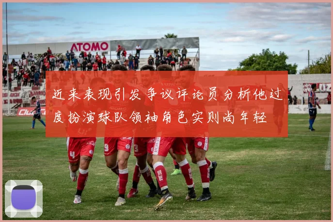 近来表现引发争议评论员分析他过度扮演球队领袖角色实则尚年轻
