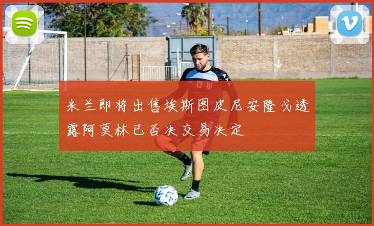 米兰即将出售埃斯图皮尼安隆戈透露阿莫林已否决交易决定