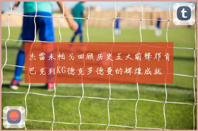 杰雷米帕戈回顾历史五大前锋邓肯巴克利KG德克罗德曼的辉煌成就