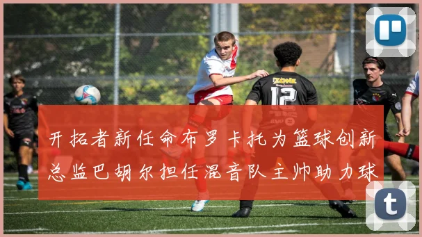 开拓者新任命布罗卡托为篮球创新总监巴胡尔担任混音队主帅助力球队发展