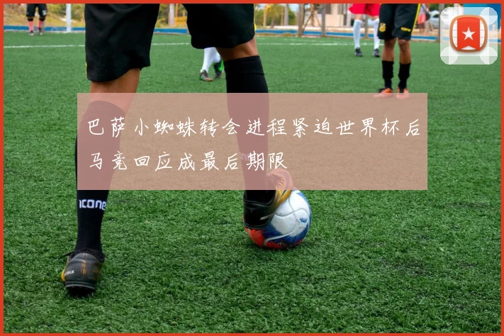 巴萨小蜘蛛转会进程紧迫世界杯后马竞回应成最后期限