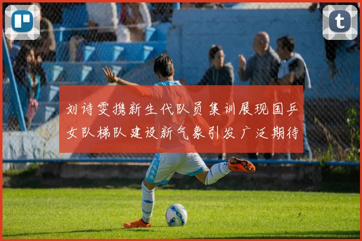 刘诗雯携新生代队员集训展现国乒女队梯队建设新气象引发广泛期待