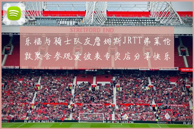 乐福与骑士队友詹姆斯JRTT弗莱伦敦聚会参观爱彼表专卖店分享快乐时光
