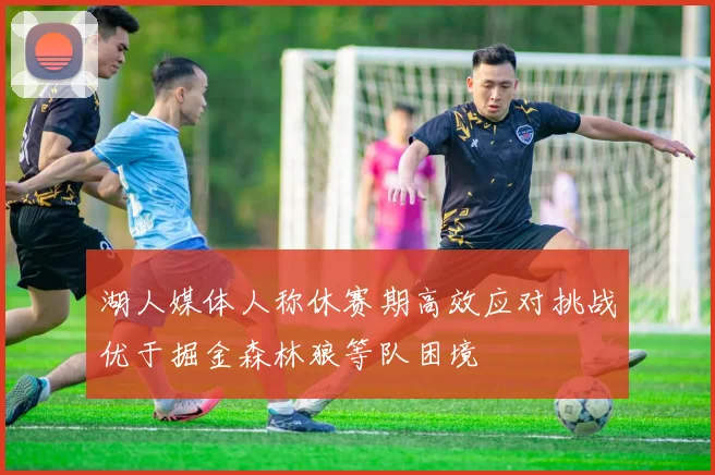 湖人媒体人称休赛期高效应对挑战优于掘金森林狼等队困境