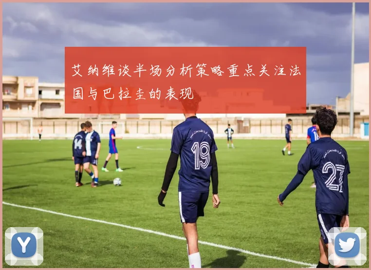 艾纳维谈半场分析策略重点关注法国与巴拉圭的表现